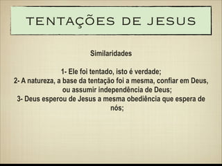 tentações de jesus
Similaridades
!

1- Ele foi tentado, isto é verdade;
2- A natureza, a base da tentação foi a mesma, confiar em Deus,
ou assumir independência de Deus;
3- Deus esperou de Jesus a mesma obediência que espera de
nós;

 