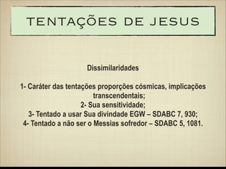 tentações de jesus
Dissimilaridades
!

1- Caráter das tentações proporções cósmicas, implicações
transcendentais;
2- Sua sensitividade;
3- Tentado a usar Sua divindade EGW – SDABC 7, 930;
4- Tentado a não ser o Messias sofredor – SDABC 5, 1081.

 