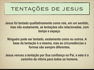 tentações de jesus
Jesus foi tentado qualitativamente como nós, em um sentido,
mas não exatamente, as tentações são relacionadas, com
tempo e espaço.
!

Ninguém pode ser tentado, exatamente como ou outros. A
base da tentação é a mesma, mas as circunstâncias e
formas são sempre diferentes.
!

Jesus venceu a tentação por Sua confiança no Pai, e este é o
caminho da vitória para todos os homens.

 
