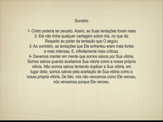 Sumário
!

1- Cristo poderia ter pecado. Assim, as Suas tentações foram reais
2- Ele não tinha qualquer vantagem sobre nós, no que diz
Respeito ao poder da tentação que O seguiu
3- Ao contrário, as tentações que Ele enfrentou eram mais fortes
e mais intensas. E, infinitamente mais críticas.
4- Devemos manter em mente que somos salvos por Sua vitória.
Somos salvos quando aceitamos Sua vitória como a nossa própria
vitória. Não somos salvos tentando duplicar a Sua vitória, em
lugar disto, somos salvos pela aceitação de Sua vitória como a
nossa própria vitória. De fato, nós não vencemos como Ele venceu,
nós vencemos porque Ele venceu.

 