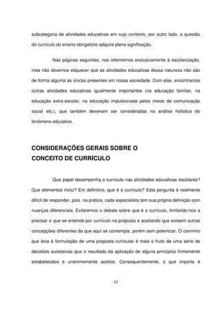 subcategoria de atividades educativas em cujo contexto, por outro lado, a questão 
do currículo do ensino obrigatório adquire plena significação. 
Nas páginas seguintes, nos referiremos exclusivamente à escolarização, 
mas não devemos esquecer que as atividades educativas dessa natureza não são 
de forma alguma as únicas presentes em nossa sociedade. Com elas, encontramos 
outras atividades educativas igualmente importantes (na educação familiar, na 
educação extra-escolar, na educação impulsionada pelos meios de comunicação 
social etc.), que também deveriam ser consideradas na análise holística do 
fenômeno educativo. 
CONSIDERAÇÕES GERAIS SOBRE O 
CONCEITO DE CURRÍCULO 
Que papel desempenha o currículo nas atividades educativas escolares? 
Que elementos inclui? Em definitivo, que é o currículo? Esta pergunta é realmente 
difícil de responder, pois, na prática, cada especialista tem sua própria definição com 
nuanças diferenciais. Evitaremos o debate sobre que é o currículo, limitando-nos a 
precisar o que se entende por currículo na proposta e aceitando que existem outras 
concepções diferentes da que aqui se contempla, porém sem polemizar. O caminho 
que leva à formulação de uma proposta curricular é mais o fruto de uma série de 
decisões sucessivas que o resultado da aplicação de alguns princípios firmemente 
estabelecidos e unanimemente aceitos. Consequentemente, o que importa é 
12 
 