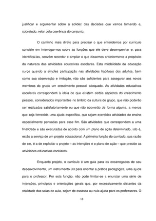 justificar e argumentar sobre a solidez das decisões que vamos tomando e, 
sobretudo, velar pela coerência do conjunto. 
O caminho mais direto para precisar o que entendemos por currículo 
consiste em interrogar-nos sobre as funções que ele deve desempenhar e, para 
identificá-las, convém recordar e ampliar o que dissemos anteriormente a propósito 
da natureza das atividades educativas escolares. Esta modalidade de educação 
surge quando a simples participação nas atividades habituais dos adultos, bem 
como sua observação e imitação, não são suficientes para assegurar aos novos 
membros do grupo um crescimento pessoal adequado. As atividades educativas 
escolares correspondem à ideia de que existem certos aspectos do crescimento 
pessoal, considerados importantes no âmbito da cultura do grupo, que não poderão 
ser realizados satisfatoriamente ou que não ocorrerão de forma alguma, a menos 
que seja fornecida uma ajuda específica, que sejam exercidas atividades de ensino 
especialmente pensadas para esse fim. São atividades que correspondem a uma 
finalidade e são executadas de acordo com um plano de ação determinado, isto é, 
estão a serviço de um projeto educacional. A primeira função do currículo, sua razão 
de ser, é a de explicitar o projeto – as intenções e o plano de ação – que preside as 
atividades educativas escolares. 
Enquanto projeto, o currículo é um guia para os encarregados de seu 
desenvolvimento, um instrumento útil para orientar a prática pedagógica, uma ajuda 
para o professor. Por esta função, não pode limitar-se a enunciar uma série de 
intenções, princípios e orientações gerais que, por excessivamente distantes da 
realidade das salas de aula, sejam de escassa ou nula ajuda para os professores. O 
13 
 