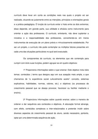 currículo deve levar em conta as condições reais nas quais o projeto vai ser 
realizado, situando-se justamente entre as intenções, princípios e orientações gerais 
e a prática pedagógica. É função do currículo evitar o hiato entre os dois extremos; 
disso depende, em grande parte, sua utilidade e eficácia como instrumento para 
orientar a ação dos professores. O currículo, entretanto, não deve suplantar a 
iniciativa e a responsabilidade dos professores, convertendo-os em meros 
instrumentos de execução de um plano prévia e minuciosamente estabelecido. Por 
ser um projeto, o currículo não pode contemplar os múltiplos fatores presentes em 
cada uma das situações particulares no qual será executado. 
Os componentes do currículo, os elementos que ele contempla para 
cumprir com êxito suas funções, podem agrupar-se em quatro objetivos: 
1º Proporciona informações sobre o que ensinar. Este objetivo inclui dois 
temas: conteúdos ( termo que designa aqui em sua acepção mais ampla, o que 
chamamos de “a experiência social culturalmente aceita”: conceito, sistemas 
explicativos, habilidades, normas, valores, etc.) e objetivos (os processos de 
crescimento pessoal que se deseja provocar, favorecer ou facilitar mediante o 
ensino). 
2º Proporciona informações sobre quando ensinar, sobre a maneira de 
ordenar e dar sequência aos conteúdos e objetivos. A educação formal abrange, 
com efeito, conteúdos complexos e inter-relacionados e pretende incidir sobre 
diversos aspectos do crescimento pessoal do aluno, sendo necessário, portanto, 
optar por uma determinada sequência de ação. 
14 
 