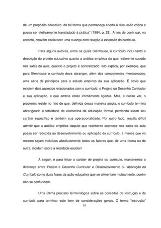 de um propósito educativo, de tal forma que permaneça aberto à discussão crítica e 
possa ser efetivamente transladado à prática” (1984, p. 29). Antes de continuar, no 
entanto, convém esclarecer uma nuança com relação à extensão do currículo. 
Para alguns autores, entre os quais Stenhouse, o currículo inclui tanto a 
descrição do projeto educativo quanto a análise empírica do que realmente sucede 
nas salas de aula, quando o projeto é concretizado; isto explica, por exemplo, que 
para Stenhouse o currículo deva abranger, além dos componentes mencionados, 
uma série de princípios para o estudo empírico da sua aplicação. É óbvio que 
existem dois aspectos relacionados com o currículo, o Projeto ou Desenho Curricular 
e sua aplicação, e que ambos estão intimamente ligados. Mas, a nosso ver, o 
problema reside no fato de que, definida dessa maneira ampla, o currículo termina 
abrangendo a totalidade de elementos da educação formal, perdendo assim seu 
caráter específico e também sua operacionalidade. Por outro lado, resulta difícil 
admitir que a análise empírica daquilo que realmente acontece nas salas de aula 
possa ser reduzida ao desenvolvimento ou aplicação do currículo, a menos que no 
mesmo sejam incluídos absolutamente todos os fatores que, de uma forma ou de 
outra, incidam sobre a realidade escolar! 
A seguir, e para frisar o caráter de projeto do currículo, manteremos a 
diferença entre Projeto e Desenho Curricular e Desenvolvimento ou Aplicação do 
Currículo como duas fases da ação educativa que se alimentam mutuamente, porém 
não se confundem. 
Uma última precisão terminológica sobre os conceitos de instrução e de 
currículo para terminar este item de considerações gerais. O termo “instrução” 
16 
 