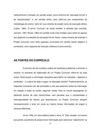 habitualmente é utilizado, em sentido amplo, como sinônimo de “educação formal” e 
de “escolarização”; e, em sentido estrito, para referir-se aos componentes de 
metodologia do ensino, tanto em sua vertente de projeto como de execução efetiva 
(Laska, 1984). O termo “currículo” às vezes também é utilizado (por exemplo, 
Johnson, 1967; Novak, 1982) em sentido muito mais limitado, para referir-se apenas 
aos objetivos e conteúdos da educação formal. Assim, nossa maneira de entender o 
Projeto Curricular inclui tanto aspectos curriculares em sentido estrito (objetivo e 
conteúdos), como aspectos de instrução (relativos à como ensinar). 
17 
AS FONTES DO CURRÍCULO 
O primeiro elo da complexa cadeia de inevitáveis problemas a enfrentar e 
resolver no processo de elaboração de um Projeto Curricular refere-se às suas 
fontes. Onde buscar a informação necessária para definir as intenções – objetivos e 
conteúdos – e o plano de ação a seguir na educação escolar? Tradicionalmente, as 
respostas consistiram em dar prioridade a uma das possíveis fontes de informação 
em relação a todas as outras, seguindo modas mais ou menos passageiras ou 
adotando pontos de vista reducionistas, sem perceber que a complexidade e 
heterogeneidade de fatores que desembocam no Projeto Curricular obrigam 
necessariamente a levar em conta ao mesmo tempo informações de origem e 
natureza diferentes. 
Já em 1949, em obra clássica sobre o tema, R. Tyler ressalta, no tocante 
aos pontos suscetíveis de proporcionar informação para selecionar “sabiamente” os 
 