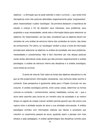 objetivos – a afirmação que se pode estender a todo o currículo –, que existe forte 
discrepância entre três posturas defendidas respectivamente pelos “progressistas”, 
pelos “essencialistas” e pelos “sociólogos”. Os primeiros destacam a importância de 
estudar a criança a fim de descobrir seus interesses, seus problemas, seus 
propósitos e suas necessidades, sendo esta a informação básica para selecionar os 
objetivos. Os “essencialistas”, por seu lado, consideram que os objetivos devem ser 
extraídos de uma análise da estrutura interna dos conteúdos do ensino, das áreas 
de conhecimento. Por último, os “sociólogos” tendem a situar a fonte de informação 
principal para selecionar os objetivos na análise da sociedade, dos seus problemas, 
necessidades e características. Não é fácil vislumbrar por trás dessas posturas 
outras tantas alternativas ainda atuais que dão primazia respectivamente à análise 
psicológica, à análise da estrutura interna das disciplinas e à análise sociológica, 
como fontes do currículo. 
O ponto de vista de Tyler sobre as fontes dos objetivos educativos é o de 
que as três proporcionam informações necessárias, mas nenhuma delas sozinha é 
suficiente. Essa perspectiva é igualmente válida para o Projeto Curricular em seu 
conjunto. A análise sociológica permite, entre outras coisas, determinar as formas 
culturais ou conteúdo – conhecimentos, valores, habilidades, normas, etc. – que o 
aluno deve assimilar para tornar-se um membro ativo da sociedade e ao mesmo 
tempo um agente de criação cultural; também permite garantir que não ocorra uma 
ruptura entre a atividade escolar do aluno e sua atividade extra-escolar. A análise 
psicológica contribui com informações relativas aos fatores e processos que 
intervêm no crescimento pessoal do aluno, ajudando assim a planejar com mais 
eficácia a ação pedagógica. A análise epistemológica das disciplinas contribui para 
18 
 