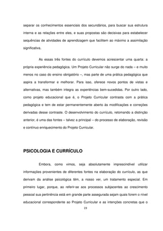 separar os conhecimentos essenciais dos secundários, para buscar sua estrutura 
interna e as relações entre eles, e suas propostas são decisivas para estabelecer 
sequências de atividades de aprendizagem que facilitem ao máximo a assimilação 
significativa. 
As essas três fontes do currículo devemos acrescentar uma quarta: a 
própria experiência pedagógica. Um Projeto Curricular não surge do nada – e muito 
menos no caso do ensino obrigatório –, mas parte de uma prática pedagógica que 
aspira a transformar e melhorar. Para isso, oferece novos pontos de vistas e 
alternativas, mas também integra as experiências bem-sucedidas. Por outro lado, 
como projeto educacional que é, o Projeto Curricular contrasta com a prática 
pedagógica e tem de estar permanentemente aberto às modificações e correções 
derivadas desse contraste. O desenvolvimento do currículo, retomando a distinção 
anterior, é uma das fontes – talvez a principal – do processo de elaboração, revisão 
e contínuo enriquecimento do Projeto Curricular. 
19 
PSICOLOGIA E CURRÍCULO 
Embora, como vimos, seja absolutamente imprescindível utilizar 
informações provenientes de diferentes fontes na elaboração do currículo, as que 
derivam da análise psicológica têm, a nosso ver, um tratamento especial. Em 
primeiro lugar, porque, ao referir-se aos processos subjacentes ao crescimento 
pessoal sua pertinência está em grande parte assegurada sejam quais forem o nível 
educacional correspondente ao Projeto Curricular e as intenções concretas que o 
 
