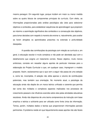 mesmo perseguir. Em segundo lugar, porque incidem em maior ou menor medida 
sobre os quatro blocos de componentes principais do currículo. Com efeito, as 
informações proporcionadas pela análise psicológica são úteis para selecionar 
objetivos e conteúdos, para estabelecer sequências de aprendizagem que propiciem 
ao máximo a assimilação significativa dos conteúdos e a consecução dos objetivos, 
para tomar decisões com respeito à maneira de ensinar e, naturalmente, para avaliar 
se forem atingidos os aprendizados prescritos na extensão e profundidade 
desejadas. 
A questão das contribuições da psicologia com relação ao currículo e, em 
geral, à educação escolar é muito complexa e não pode ser abordada aqui com o 
detalhamento que exigiria um tratamento correto. Nosso objetivo, muito menos 
ambicioso, consiste em ressaltar alguns aportes de particular interesse para a 
elaboração do Projeto Curricular e que, em qualquer caso, impregnam o modelo 
proposto. Assim, esclarecemos que o que vem a seguir não passa de uma seleção 
e, como tal, incompleta. A seleção não afeta apenas o volume de contribuições 
potenciais, mas também sua orientação. No momento atual, a psicologia da 
educação ainda não dispõe de um marco teórico unificado e coerente que permita 
dar conta dos múltiplos e complexos aspectos implicados nos processos de 
crescimento pessoal e da influência exercida sobre eles pelas atividades educativas 
escolares. Ainda não dispomos de uma teoria compreensiva da instrução com base 
empírica e teórica o suficiente para ser utilizada como fonte única de informação. 
Temos, porém, múltiplos dados e teorias que proporcionam informações parciais 
pertinentes. O problema reside em que fequentemente esses aportes não são fáceis 
20 
 