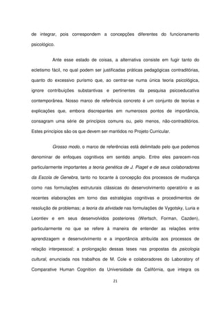 de integrar, pois correspondem a concepções diferentes do funcionamento 
psicológico. 
Ante esse estado de coisas, a alternativa consiste em fugir tanto do 
ecletismo fácil, no qual podem ser justificadas práticas pedagógicas contraditórias, 
quanto do excessivo purismo que, ao centrar-se numa única teoria psicológica, 
ignore contribuições substantivas e pertinentes da pesquisa psicoeducativa 
contemporânea. Nosso marco de referência concreto é um conjunto de teorias e 
explicações que, embora discrepantes em numerosos pontos de importância, 
consagram uma série de princípios comuns ou, pelo menos, não-contraditórios. 
Estes princípios são os que devem ser mantidos no Projeto Curricular. 
Grosso modo, o marco de referências está delimitado pelo que podemos 
denominar de enfoques cognitivos em sentido amplo. Entre eles parecem-nos 
particularmente importantes a teoria genética de J. Piaget e de seus colaboradores 
da Escola de Genebra, tanto no tocante à concepção dos processos de mudança 
como nas formulações estruturais clássicas do desenvolvimento operatório e as 
recentes elaborações em torno das estratégias cognitivas e procedimentos de 
resolução de problemas; a teoria da atividade nas formulações de Vygotsky, Luria e 
Leontiev e em seus desenvolvidos posteriores (Wertsch, Forman, Cazden), 
particularmente no que se refere à maneira de entender as relações entre 
aprendizagem e desenvolvimento e a importância atribuída aos processos de 
relação interpessoal; a prolongação dessas teses nas propostas da psicologia 
cultural, enunciada nos trabalhos de M. Cole e colaboradores do Laboratory of 
Comparative Human Cognition da Universidade da Califórnia, que integra os 
21 
 