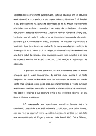 conceitos de desenvolvimento, aprendizagem, cultura e educação em um esquema 
explicativo unificador; a teoria da aprendizagem verbal significativa de D. P. Ausubel 
e seu prolongamento na teoria da assimilação de R. E. Mayer, especialmente 
orientadas para explicar o aprendizado de blocos de conhecimento altamente 
estruturados; as teorias dos esquemas (Anderson, Norman, Rumelhart, Minsky) que, 
inspiradas nos principais do enfoque de processamento humano da informação, 
postulam que o conhecimento prévio, organizado em unidades significativas e 
funcionais, é um fator decisivo na realização de novos aprendizados; e a teoria da 
elaboração de M. D. Merrill e Ch. M. Reigeluth, interessante tentativa de construir 
uma teoria global da instrução, ainda inacabada, porém muito sugestiva e útil para 
os aspectos centrais do Projeto Curricular, como seleção e organização de 
conteúdos. 
Os princípios básicos partilhados ou não-contraditórios entre si desses 
enfoques, que a seguir enunciaremos de maneira muito sucinta e um tanto 
categórica por razões de brevidade, não são prescrições educativas em sentido 
estrito, mas princípios gerais, idéias-força, que impregnam todo o Projeto Curricular 
e encontram um reflexo na maneira de entender a concretização de seus elementos, 
nas decisões relativas à sua estrutura formal e nas sugestões relativas ao seu 
desenvolvimento e aplicação. 
1. A repercussão das experiências educativas formais sobre o 
crescimento pessoal do aluno está fortemente condicionada, entre outros fatores, 
pelo seu nível de desenvolvimento operatório. A psicologia genética tem estudado 
este desenvolvimento (cf. Piaget e Inhelder, 1969; Delval, 1983; Coll e Gillieron, 
22 
 