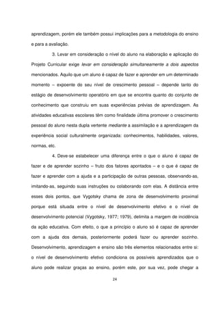 aprendizagem, porém ele também possui implicações para a metodologia do ensino 
e para a avaliação. 
3. Levar em consideração o nível do aluno na elaboração e aplicação do 
Projeto Curricular exige levar em consideração simultaneamente a dois aspectos 
mencionados. Aquilo que um aluno é capaz de fazer e aprender em um determinado 
momento – expoente do seu nível de crescimento pessoal – depende tanto do 
estágio de desenvolvimento operatório em que se encontra quanto do conjunto de 
conhecimento que construiu em suas experiências prévias de aprendizagem. As 
atividades educativas escolares têm como finalidade última promover o crescimento 
pessoal do aluno nesta dupla vertente mediante a assimilação e a aprendizagem da 
experiência social culturalmente organizada: conhecimentos, habilidades, valores, 
normas, etc. 
4. Deve-se estabelecer uma diferença entre o que o aluno é capaz de 
fazer e de aprender sozinho – fruto dos fatores apontados – e o que é capaz de 
fazer e aprender com a ajuda e a participação de outras pessoas, observando-as, 
imitando-as, seguindo suas instruções ou colaborando com elas. A distância entre 
esses dois pontos, que Vygotsky chama de zona de desenvolvimento proximal 
porque está situada entre o nível de desenvolvimento efetivo e o nível de 
desenvolvimento potencial (Vygotsky, 1977; 1979), delimita a margem de incidência 
da ação educativa. Com efeito, o que a princípio o aluno só é capaz de aprender 
com a ajuda dos demais, posteriormente poderá fazer ou aprender sozinho. 
Desenvolvimento, aprendizagem e ensino são três elementos relacionados entre si: 
o nível de desenvolvimento efetivo condiciona os possíveis aprendizados que o 
aluno pode realizar graças ao ensino, porém este, por sua vez, pode chegar a 
24 
 