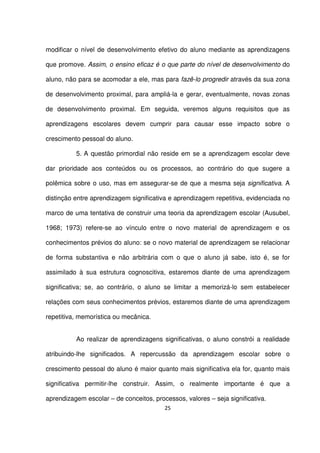 modificar o nível de desenvolvimento efetivo do aluno mediante as aprendizagens 
que promove. Assim, o ensino eficaz é o que parte do nível de desenvolvimento do 
aluno, não para se acomodar a ele, mas para fazê-lo progredir através da sua zona 
de desenvolvimento proximal, para ampliá-la e gerar, eventualmente, novas zonas 
de desenvolvimento proximal. Em seguida, veremos alguns requisitos que as 
aprendizagens escolares devem cumprir para causar esse impacto sobre o 
crescimento pessoal do aluno. 
5. A questão primordial não reside em se a aprendizagem escolar deve 
dar prioridade aos conteúdos ou os processos, ao contrário do que sugere a 
polêmica sobre o uso, mas em assegurar-se de que a mesma seja significativa. A 
distinção entre aprendizagem significativa e aprendizagem repetitiva, evidenciada no 
marco de uma tentativa de construir uma teoria da aprendizagem escolar (Ausubel, 
1968; 1973) refere-se ao vínculo entre o novo material de aprendizagem e os 
conhecimentos prévios do aluno: se o novo material de aprendizagem se relacionar 
de forma substantiva e não arbitrária com o que o aluno já sabe, isto é, se for 
assimilado à sua estrutura cognoscitiva, estaremos diante de uma aprendizagem 
significativa; se, ao contrário, o aluno se limitar a memorizá-lo sem estabelecer 
relações com seus conhecimentos prévios, estaremos diante de uma aprendizagem 
repetitiva, memorística ou mecânica. 
Ao realizar de aprendizagens significativas, o aluno constrói a realidade 
atribuindo-lhe significados. A repercussão da aprendizagem escolar sobre o 
crescimento pessoal do aluno é maior quanto mais significativa ela for, quanto mais 
significativa permitir-lhe construir. Assim, o realmente importante é que a 
aprendizagem escolar – de conceitos, processos, valores – seja significativa. 
25 
 