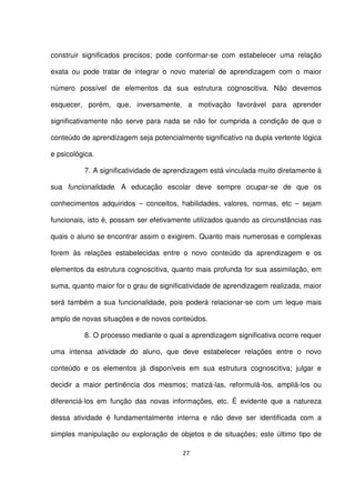 construir significados precisos; pode conformar-se com estabelecer uma relação 
exata ou pode tratar de integrar o novo material de aprendizagem com o maior 
número possível de elementos da sua estrutura cognoscitiva. Não devemos 
esquecer, porém, que, inversamente, a motivação favorável para aprender 
significativamente não serve para nada se não for cumprida a condição de que o 
conteúdo de aprendizagem seja potencialmente significativo na dupla vertente lógica 
e psicológica. 
7. A significatividade de aprendizagem está vinculada muito diretamente à 
sua funcionalidade. A educação escolar deve sempre ocupar-se de que os 
conhecimentos adquiridos – conceitos, habilidades, valores, normas, etc – sejam 
funcionais, isto é, possam ser efetivamente utilizados quando as circunstâncias nas 
quais o aluno se encontrar assim o exigirem. Quanto mais numerosas e complexas 
forem às relações estabelecidas entre o novo conteúdo da aprendizagem e os 
elementos da estrutura cognoscitiva, quanto mais profunda for sua assimilação, em 
suma, quanto maior for o grau de significatividade de aprendizagem realizada, maior 
será também a sua funcionalidade, pois poderá relacionar-se com um leque mais 
amplo de novas situações e de novos conteúdos. 
8. O processo mediante o qual a aprendizagem significativa ocorre requer 
uma intensa atividade do aluno, que deve estabelecer relações entre o novo 
conteúdo e os elementos já disponíveis em sua estrutura cognoscitiva; julgar e 
decidir a maior pertinência dos mesmos; matizá-las, reformulá-los, ampliá-los ou 
diferenciá-los em função das novas informações, etc. É evidente que a natureza 
dessa atividade é fundamentalmente interna e não deve ser identificada com a 
simples manipulação ou exploração de objetos e de situações; este último tipo de 
27 
 
