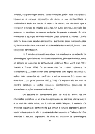 atividade, na aprendizagem escolar. Essas estratégias, porém, após sua aquisição, 
integram-se à estrutura cognoscitiva do aluno, e sua significatividade e 
funcionalidade estão em função da riqueza da mesma, dos elementos que a 
configuram e da rede de relações que as liga. Em outras palavras, a aquisição dos 
processos ou estratégias subjacentes ao objetivo de aprender a aprender não pode 
contrapor-se à aquisição de outros conteúdos (fatos, conceitos ou valores). Quanto 
maior for à riqueza da estrutura cognoscitiva – quanto mais coisas forem conhecidas 
significativamente – tanto maior será a funcionalidade dessas estratégias nas novas 
situações de aprendizagem. 
11. A estrutura cognoscitiva do aluno, cujo papel central na realização de 
aprendizagens significativas foi ressaltado anteriormente, pode ser concebida, como 
um conjunto de esquemas de conhecimento (Anderson, 1977; Merrill et al, 1981; 
Hewson e Posner, 1984). Os esquemas são “um conjunto organizado de 
conhecimento [...], podem conter tanto conhecimento como regras para utilizá-lo, 
podem estar compostos de referências a outros esquemas [...], podem ser 
específicos [...] ou gerais” (Norman, 1985, p. 75-6). “Os esquemas são estruturas na 
memória aplicáveis a objetos, situações, acontecimentos, sequências de 
acontecimentos, ações e sequências de ações.” 
Um esquema de conhecimento pode ser mais ou menos rico em 
informações e detalhes, ter um grau de organização e de coerência interna variável 
e ser mais ou menos válido, isto é, mais ou menos adequado à realidade. Os 
diferentes esquemas de conhecimento que formam a estrutura cognoscitiva podem 
manter relações de extensão e complexidade diversas entre si. Todas as funções 
atribuídas à estrutura cognoscitiva do aluno na realização de aprendizagens 
29 
 