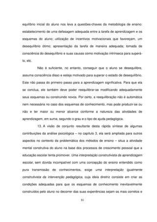 equilíbrio inicial do aluno nos leva a questões-chaves da metodologia de ensino: 
estabelecimento de uma defasagem adequada entre a tarefa de aprendizagem e os 
esquemas do aluno; utilização de incentivos motivacionais que favoreçam, um 
desequilíbrio ótimo; apresentação da tarefa de maneira adequada; tomada de 
consciência do desequilíbrio e suas causas como motivação intrínseca para superá-lo, 
31 
etc. 
Não é suficiente, no entanto, conseguir que o aluno se desequilibre, 
assuma consciência disso e esteja motivado para superar o estado de desequilíbrio. 
Este não passa do primeiro passo para a aprendizagem significativa. Para que ela 
se conclua, ele também deve poder reequilibrar-se modificando adequadamente 
seus esquemas ou construindo novos. Por certo, a reequilibração não é automática 
nem necessária no caso dos esquemas de conhecimento, mas pode produzir-se ou 
não e ter maior ou menor alcance conforme a natureza das atividades de 
aprendizagem, em suma, segundo o grau e o tipo de ajuda pedagógica. 
13. A visão de conjunto resultante desta rápida síntese de algumas 
contribuições da análise psicológica – no capítulo 3, ela será ampliada para outros 
aspectos no contexto da problemática dos métodos de ensino – situa a atividade 
mental construtiva do aluno na base dos processos de crescimento pessoal que a 
educação escolar tenta promover. Uma interpretação construtivista da aprendizagem 
escolar, sem dúvida incompatível com uma concepção do ensino entendido como 
pura transmissão de conhecimentos, exige uma interpretação igualmente 
construtivista da intervenção pedagógica, cuja ideia diretriz consiste em criar as 
condições adequadas para que os esquemas de conhecimento inevitavelmente 
construídos pelo aluno no decorrer das suas experiências sejam os mais corretos e 
 