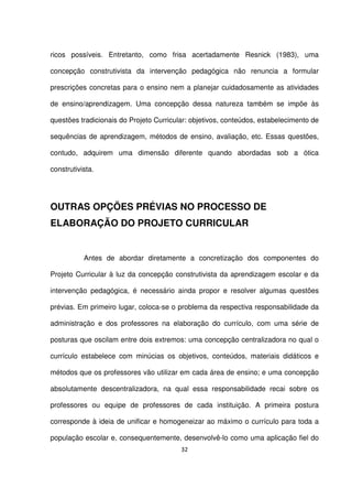 ricos possíveis. Entretanto, como frisa acertadamente Resnick (1983), uma 
concepção construtivista da intervenção pedagógica não renuncia a formular 
prescrições concretas para o ensino nem a planejar cuidadosamente as atividades 
de ensino/aprendizagem. Uma concepção dessa natureza também se impõe às 
questões tradicionais do Projeto Curricular: objetivos, conteúdos, estabelecimento de 
sequências de aprendizagem, métodos de ensino, avaliação, etc. Essas questões, 
contudo, adquirem uma dimensão diferente quando abordadas sob a ótica 
construtivista. 
OUTRAS OPÇÕES PRÉVIAS NO PROCESSO DE 
ELABORAÇÃO DO PROJETO CURRICULAR 
Antes de abordar diretamente a concretização dos componentes do 
Projeto Curricular à luz da concepção construtivista da aprendizagem escolar e da 
intervenção pedagógica, é necessário ainda propor e resolver algumas questões 
prévias. Em primeiro lugar, coloca-se o problema da respectiva responsabilidade da 
administração e dos professores na elaboração do currículo, com uma série de 
posturas que oscilam entre dois extremos: uma concepção centralizadora no qual o 
currículo estabelece com minúcias os objetivos, conteúdos, materiais didáticos e 
métodos que os professores vão utilizar em cada área de ensino; e uma concepção 
absolutamente descentralizadora, na qual essa responsabilidade recai sobre os 
professores ou equipe de professores de cada instituição. A primeira postura 
corresponde à ideia de unificar e homogeneizar ao máximo o currículo para toda a 
população escolar e, consequentemente, desenvolvê-lo como uma aplicação fiel do 
32 
 