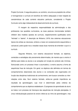 Projeto Curricular. A segunda postura, ao contrário, renuncia ao propósito de unificar 
e homogeneizar o currículo em benefício de melhor adequação e maior respeito às 
características de cada contexto educativo particular, concebendo o Projeto 
Curricular como algo indissociável do desenvolvimento do currículo. 
À margem da respectiva responsabilidade da administração e dos 
professores nas questões curriculares, as duas posturas mencionadas também 
refletem dois modelos opostos de currículo, respectivamente qualificados como 
“fechado” e “aberto”. A descrição de Wickens (1974) dos sistemas educacionais 
típicos de ambas as naturezas, embora a nosso ver excessivamente esquemática e 
caricatural, pode ajudar-nos a ressaltar essas duas maneiras de entender o que é o 
currículo. 
Segundo Wickens, num sistema educacional fechado, os objetivos, 
conteúdos e estratégias são previamente determinados, de maneira que o ensino é 
idêntico para todos os alunos e as variações em função do contexto são mínimas. 
Estruturado como um processo linear e acumulativo, o ensino assuma a forma de 
sequências fixas de instrução. Em geral, os objetivos são definidos em termos de 
comportamentos observáveis dos alunos e os conteúdos são organizados em 
função das disciplinas tradicionais do conhecimento, sem buscar conexões ou inter-relações 
entre eles. Num sistema fechado, atribui-se grande importância ao 
resultado da aprendizagem, cujo nível é determinado pelos critérios de 
comportamento que os objetivos estabelecem. O progresso do aprendizado do aluno 
se traduz num processo de hierarquia das sequências de instrução planejadas. A 
única individualização possível do ensino refere-se ao ritmo de aprendizagem, mas 
33 
 