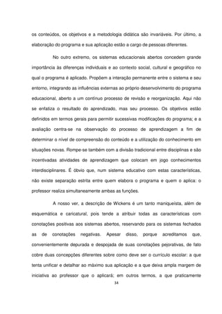 os conteúdos, os objetivos e a metodologia didática são invariáveis. Por último, a 
elaboração do programa e sua aplicação estão a cargo de pessoas diferentes. 
No outro extremo, os sistemas educacionais abertos concedem grande 
importância às diferenças individuais e ao contexto social, cultural e geográfico no 
qual o programa é aplicado. Propõem a interação permanente entre o sistema e seu 
entorno, integrando as influências externas ao próprio desenvolvimento do programa 
educacional, aberto a um contínuo processo de revisão e reorganização. Aqui não 
se enfatiza o resultado do aprendizado, mas seu processo. Os objetivos estão 
definidos em termos gerais para permitir sucessivas modificações do programa; e a 
avaliação centra-se na observação do processo de aprendizagem a fim de 
determinar o nível de compreensão do conteúdo e a utilização do conhecimento em 
situações novas. Rompe-se também com a divisão tradicional entre disciplinas e são 
incentivadas atividades de aprendizagem que colocam em jogo conhecimentos 
interdisciplinares. É óbvio que, num sistema educativo com estas características, 
não existe separação estrita entre quem elabora o programa e quem o aplica: o 
professor realiza simultaneamente ambas as funções. 
A nosso ver, a descrição de Wickens é um tanto maniqueísta, além de 
esquemática e caricatural, pois tende a atribuir todas as características com 
conotações positivas aos sistemas abertos, reservando para os sistemas fechados 
as de conotações negativas. Apesar disso, porque acreditamos que, 
convenientemente depurada e despojada de suas conotações pejorativas, de fato 
cobre duas concepções diferentes sobre como deve ser o currículo escolar: a que 
tenta unificar e detalhar ao máximo sua aplicação e a que deixa ampla margem de 
iniciativa ao professor que o aplicará; em outros termos, a que praticamente 
34 
 