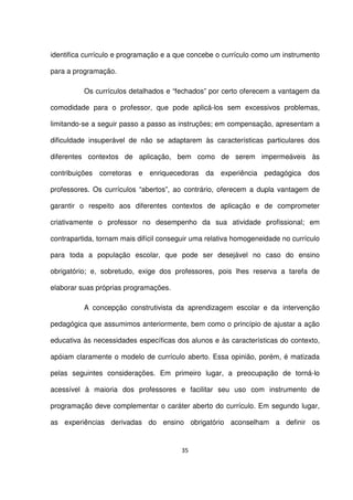identifica currículo e programação e a que concebe o currículo como um instrumento 
para a programação. 
Os currículos detalhados e “fechados” por certo oferecem a vantagem da 
comodidade para o professor, que pode aplicá-los sem excessivos problemas, 
limitando-se a seguir passo a passo as instruções; em compensação, apresentam a 
dificuldade insuperável de não se adaptarem às características particulares dos 
diferentes contextos de aplicação, bem como de serem impermeáveis às 
contribuições corretoras e enriquecedoras da experiência pedagógica dos 
professores. Os currículos “abertos”, ao contrário, oferecem a dupla vantagem de 
garantir o respeito aos diferentes contextos de aplicação e de comprometer 
criativamente o professor no desempenho da sua atividade profissional; em 
contrapartida, tornam mais difícil conseguir uma relativa homogeneidade no currículo 
para toda a população escolar, que pode ser desejável no caso do ensino 
obrigatório; e, sobretudo, exige dos professores, pois lhes reserva a tarefa de 
elaborar suas próprias programações. 
A concepção construtivista da aprendizagem escolar e da intervenção 
pedagógica que assumimos anteriormente, bem como o princípio de ajustar a ação 
educativa às necessidades específicas dos alunos e às características do contexto, 
apóiam claramente o modelo de currículo aberto. Essa opinião, porém, é matizada 
pelas seguintes considerações. Em primeiro lugar, a preocupação de torná-lo 
acessível à maioria dos professores e facilitar seu uso com instrumento de 
programação deve complementar o caráter aberto do currículo. Em segundo lugar, 
as experiências derivadas do ensino obrigatório aconselham a definir os 
35 
 