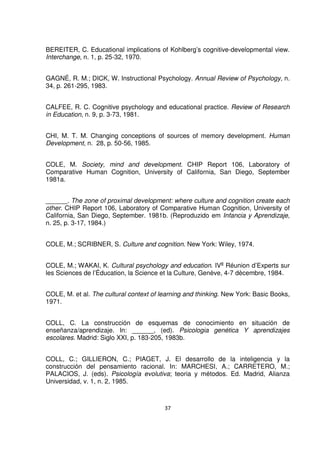 BEREITER, C. Educational implications of Kohlberg’s cognitive-developmental view. 
Interchange, n. 1, p. 25-32, 1970. 
GAGNÉ, R. M.; DICK, W. Instructional Psychology. Annual Review of Psychology, n. 
34, p. 261-295, 1983. 
CALFEE, R. C. Cognitive psychology and educational practice. Review of Research 
in Education, n. 9, p. 3-73, 1981. 
CHI, M. T. M. Changing conceptions of sources of memory development. Human 
Development, n. 28, p. 50-56, 1985. 
COLE, M. Society, mind and development. CHIP Report 106, Laboratory of 
Comparative Human Cognition, University of California, San Diego, September 
1981a. 
______. The zone of proximal development: where culture and cognition create each 
other. CHIP Report 106, Laboratory of Comparative Human Cognition, University of 
California, San Diego, September. 1981b. (Reproduzido em Infancia y Aprendizaje, 
n. 25, p. 3-17, 1984.) 
COLE, M.; SCRIBNER, S. Culture and cognition. New York: Wiley, 1974. 
COLE, M.; WAKAI, K. Cultural psychology and education. IVe Réunion d’Experts sur 
les Sciences de l’Éducation, la Science et la Culture, Genève, 4-7 dècembre, 1984. 
COLE, M. et al. The cultural context of learning and thinking. New York: Basic Books, 
1971. 
COLL, C. La construcción de esquemas de conocimiento en situación de 
enseñanza/aprendizaje. In: ______, (ed). Psicologia genética Y aprendizajes 
escolares. Madrid: Siglo XXI, p. 183-205, 1983b. 
COLL, C.; GILLIERON, C.; PIAGET, J. El desarrollo de la inteligencia y la 
construcción del pensamiento racional. In: MARCHESI, A.; CARRETERO, M.; 
PALACIOS, J. (eds). Psicología evolutiva; teoria y métodos. Ed. Madrid, Alianza 
Universidad, v. 1, n. 2, 1985. 
37 
 