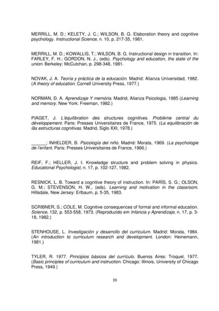 MERRILL, M. D.; KELETY, J. C.; WILSON, B. G. Elaboration theory and cognitive 
psychology. Instructional Science, n. 10, p. 217-35, 1981. 
MERRILL, M. D.; KOWALLIS, T.; WILSON, B. G. Instructional design in transition. In: 
FARLEY, F. H.; GORDON, N. J., (eds). Psychology and education, the state of the 
union. Berkeley: McCutchan, p. 298-348, 1981. 
NOVAK, J. A. Teoría y práctica de la educación. Madrid: Alianza Universidad, 1982. 
(A theory of education. Cornell University Press, 1977.) 
NORMAN, D. A. Aprendizaje Y memória. Madrid, Alianza Psicologia, 1985 (Learning 
and memory. New York: Freeman, 1982.) 
PIAGET, J. L’équilibration des structures cognitives. Problème central du 
dèveloppement. Paris: Presses Universitaires de France, 1975. (La equilibración de 
lãs estructuras cognitivas. Madrid, Siglo XXI, 1978.) 
______; INHELDER, B. Psicología del niño. Madrid: Morata, 1969. (La psychologie 
de l’enfant. Paris: Presses Universitaires de France, 1966.) 
REIF, F.; HELLER, J. I. Knowledge structure and problem solving in physics. 
Educational Psychologist, n. 17, p. 102-127, 1982. 
RESNICK, L. B. Toward a cognitive theory of instruction. In: PARÍS, S. G.; OLSON, 
G. M.; STEVENSON, H. W., (eds). Learning and motivation in the classroom. 
Hillsdale, New Jersey: Erlbaum, p. 5-35, 1983. 
SCRIBNER, S.; COLE, M. Cognitive consequences of formal and informal education. 
Science, 132, p. 553-558, 1973. (Reproduzido em Infancia y Aprendizaje, n. 17, p. 3- 
18, 1982.) 
STENHOUSE, L. Investigación y desarrollo del curriculum. Madrid: Morata, 1984. 
(An introduction to curriculum research and development. London: Heinemann, 
1981.) 
TYLER, R. 1977. Principios básicos del currículo. Buenos Aires: Troquel, 1977. 
(Basic principles of curriculum and instruction. Chicago: Illinois, University of Chicago 
Press, 1949.) 
39 
 