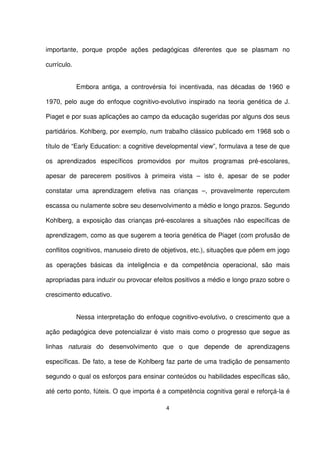 importante, porque propõe ações pedagógicas diferentes que se plasmam no 
currículo. 
Embora antiga, a controvérsia foi incentivada, nas décadas de 1960 e 
1970, pelo auge do enfoque cognitivo-evolutivo inspirado na teoria genética de J. 
Piaget e por suas aplicações ao campo da educação sugeridas por alguns dos seus 
partidários. Kohlberg, por exemplo, num trabalho clássico publicado em 1968 sob o 
título de “Early Education: a cognitive developmental view”, formulava a tese de que 
os aprendizados específicos promovidos por muitos programas pré-escolares, 
apesar de parecerem positivos à primeira vista – isto é, apesar de se poder 
constatar uma aprendizagem efetiva nas crianças –, provavelmente repercutem 
escassa ou nulamente sobre seu desenvolvimento a médio e longo prazos. Segundo 
Kohlberg, a exposição das crianças pré-escolares a situações não específicas de 
aprendizagem, como as que sugerem a teoria genética de Piaget (com profusão de 
conflitos cognitivos, manuseio direto de objetivos, etc.), situações que põem em jogo 
as operações básicas da inteligência e da competência operacional, são mais 
apropriadas para induzir ou provocar efeitos positivos a médio e longo prazo sobre o 
crescimento educativo. 
Nessa interpretação do enfoque cognitivo-evolutivo, o crescimento que a 
ação pedagógica deve potencializar é visto mais como o progresso que segue as 
linhas naturais do desenvolvimento que o que depende de aprendizagens 
específicas. De fato, a tese de Kohlberg faz parte de uma tradição de pensamento 
segundo o qual os esforços para ensinar conteúdos ou habilidades específicas são, 
até certo ponto, fúteis. O que importa é a competência cognitiva geral e reforçá-la é 
4 
 