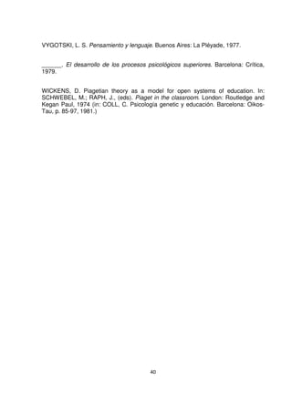 VYGOTSKI, L. S. Pensamiento y lenguaje. Buenos Aires: La Pléyade, 1977. 
______. El desarrollo de los procesos psicológicos superiores. Barcelona: Crítica, 
1979. 
WICKENS, D. Piagetian theory as a model for open systems of education. In: 
SCHWEBEL, M.; RAPH, J., (eds). Piaget in the classroom. London: Routledge and 
Kegan Paul, 1974 (in: COLL, C. Psicología genetic y educación. Barcelona: Oikos- 
Tau, p. 85-97, 1981.) 
40 
