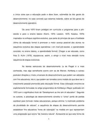 a única coisa que a educação pode e deve fazer, submetida às leis gerais do 
desenvolvimento; no caso concreto que estamos tratando, sobre as leis gerais do 
desenvolvimento operatório. 
Os anos 1970 foram pródigos em currículos e programas para a pré-escola 
e para o ensino básico (Kamii, 1970; Lawson, 1975; Karplus, 1979) 
inspirados no enfoque cognitivo-evolutivo, que parte do princípio de que a finalidade 
última da educação formal é promover o maior avanço possível dos alunos na 
sequência evolutiva das etapas operatórias ( em nível pré-escolar, a operatividade 
concreta; no ensino básico, a operatividade formal). Chegar a ser educado, como 
frisa D. Kuhn (1979), equipara-se, assim, a atingir o nível mais elevado numa 
sequência de etapas evolutivas. 
As teorias estruturais do desenvolvimento (a de Piaget é a mais 
conhecida, mas algo semelhante ocorre com as de Werner, Kohlberg e outras) 
postulam direções e níveis universais do desenvolvimento que podem ser adotados 
com fins educativos, isto é, que podem ser tomados como modelo do que deve ser o 
crescimento pessoal promovido pela educação formal. Essa colocação encontra-se 
explicitamente formulada no artigo programático de Kohlberg e Mayer publicado em 
1972 com o significativo título de “Development as the aim of education”. Segundo 
os autores, a psicologia do desenvolvimento constitui o “único” ponto de partida 
aceitável para formular metas educacionais, porque elimina “o incômodo problema 
da pluralidade de valores”; a sequência de etapas do desenvolvimento permite 
estabelecer fins educativos “livres de valoração” na medida em que representam 
uma progressão que ocorre “de maneira natural”. Acrescente-se que esta forma de 
5 
 