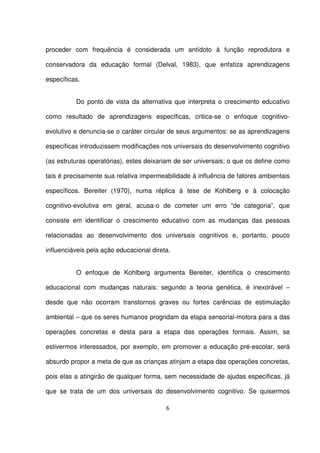 proceder com frequência é considerada um antídoto à função reprodutora e 
conservadora da educação formal (Delval, 1983), que enfatiza aprendizagens 
específicas. 
Do ponto de vista da alternativa que interpreta o crescimento educativo 
como resultado de aprendizagens específicas, critica-se o enfoque cognitivo-evolutivo 
e denuncia-se o caráter circular de seus argumentos: se as aprendizagens 
específicas introduzissem modificações nos universais do desenvolvimento cognitivo 
(as estruturas operatórias), estes deixariam de ser universais; o que os define como 
tais é precisamente sua relativa impermeabilidade à influência de fatores ambientais 
específicos. Bereiter (1970), numa réplica à tese de Kohlberg e à colocação 
cognitivo-evolutiva em geral, acusa-o de cometer um erro “de categoria”, que 
consiste em identificar o crescimento educativo com as mudanças das pessoas 
relacionadas ao desenvolvimento dos universais cognitivos e, portanto, pouco 
influenciáveis pela ação educacional direta. 
O enfoque de Kohlberg argumenta Bereiter, identifica o crescimento 
educacional com mudanças naturais: segundo a teoria genética, é inexorável – 
desde que não ocorram transtornos graves ou fortes carências de estimulação 
ambiental – que os seres humanos progridam da etapa sensorial-motora para a das 
operações concretas e desta para a etapa das operações formais. Assim, se 
estivermos interessados, por exemplo, em promover a educação pré-escolar, será 
absurdo propor a meta de que as crianças atinjam a etapa das operações concretas, 
pois elas a atingirão de qualquer forma, sem necessidade de ajudas específicas, já 
que se trata de um dos universais do desenvolvimento cognitivo. Se quisermos 
6 
 