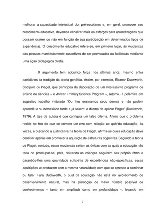 melhorar a capacidade intelectual dos pré-escolares e, em geral, promover seu 
crescimento educativo, devemos canalizar mais os esforços para aprendizagens que 
possam ocorrer ou não em função de sua participação em determinados tipos de 
experiências. O crescimento educativo refere-se, em primeiro lugar, às mudanças 
das pessoas manifestamente suscetíveis de ser provocadas ou facilitadas mediante 
uma ação pedagógica direta. 
O argumento tem adquirido força nos últimos anos, mesmo entre 
partidários da tradição da teoria genética. Assim, por exemplo, Eleanor Duckworth, 
discípula de Piaget, que participou da elaboração de um interessante programa de 
ensino de ciências – o African Primary Science Program –, retomou a polêmica em 
sugestivo trabalho intitulado “Ou lhes ensinamos cedo demais e não podem 
aprendê-lo ou demasiado tarde e já sabem: o dilema de aplicar Piaget” (Duckworth, 
1979). A tese da autora é que configura um falso dilema. Afirma que o problema 
reside no fato de que se comete um erro com relação ao quid da educação; às 
vezes, e buscando a justificativa na teoria de Piaget, afirma-se que a educação deve 
consistir apenas em promover a aquisição de estruturas cognitivas. Segundo a teoria 
de Piaget, contudo, essas mudanças seriam as únicas com as quais a educação não 
teria de preocupar-se, pois, deixando as crianças seguirem seu próprio ritmo e 
garantido-lhes uma quantidade suficiente de experiências não-específicas, essas 
aquisições se produzem com a mesma naturalidade com que se aprende a caminhar 
ou falar. Para Duckworth, o quid da educação não está no favorecimento do 
desenvolvimento natural, mas na promoção do maior número possível de 
conhecimentos – tanto em amplitude como em profundidade –, levando em 
7 
 