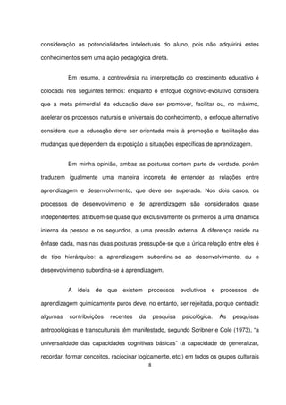 consideração as potencialidades intelectuais do aluno, pois não adquirirá estes 
conhecimentos sem uma ação pedagógica direta. 
Em resumo, a controvérsia na interpretação do crescimento educativo é 
colocada nos seguintes termos: enquanto o enfoque cognitivo-evolutivo considera 
que a meta primordial da educação deve ser promover, facilitar ou, no máximo, 
acelerar os processos naturais e universais do conhecimento, o enfoque alternativo 
considera que a educação deve ser orientada mais à promoção e facilitação das 
mudanças que dependem da exposição a situações específicas de aprendizagem. 
Em minha opinião, ambas as posturas contem parte de verdade, porém 
traduzem igualmente uma maneira incorreta de entender as relações entre 
aprendizagem e desenvolvimento, que deve ser superada. Nos dois casos, os 
processos de desenvolvimento e de aprendizagem são considerados quase 
independentes; atribuem-se quase que exclusivamente os primeiros a uma dinâmica 
interna da pessoa e os segundos, a uma pressão externa. A diferença reside na 
ênfase dada, mas nas duas posturas pressupõe-se que a única relação entre eles é 
de tipo hierárquico: a aprendizagem subordina-se ao desenvolvimento, ou o 
desenvolvimento subordina-se à aprendizagem. 
A ideia de que existem processos evolutivos e processos de 
aprendizagem quimicamente puros deve, no entanto, ser rejeitada, porque contradiz 
algumas contribuições recentes da pesquisa psicológica. As pesquisas 
antropológicas e transculturais têm manifestado, segundo Scribner e Cole (1973), “a 
universalidade das capacidades cognitivas básicas” (a capacidade de generalizar, 
recordar, formar conceitos, raciocinar logicamente, etc.) em todos os grupos culturais 
8 
 
