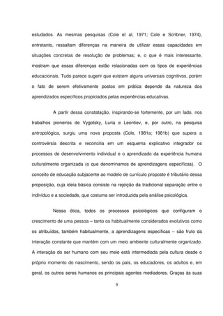 estudados. As mesmas pesquisas (Cole et al, 1971; Cole e Scribner, 1974), 
entretanto, ressaltam diferenças na maneira de utilizar essas capacidades em 
situações concretas de resolução de problemas; e, o que é mais interessante, 
mostram que essas diferenças estão relacionadas com os tipos de experiências 
educacionais. Tudo parece sugerir que existem alguns universais cognitivos, porém 
o fato de serem efetivamente postos em prática depende da natureza dos 
aprendizados específicos propiciados pelas experiências educativas. 
A partir dessa constatação, inspirando-se fortemente, por um lado, nos 
trabalhos pioneiros de Vygotsky, Luria e Leontiev, e, por outro, na pesquisa 
antropológica, surgiu uma nova proposta (Cole, 1981a; 1981b) que supera a 
controvérsia descrita e reconcilia em um esquema explicativo integrador os 
processos de desenvolvimento individual e o aprendizado da experiência humana 
culturalmente organizada (o que denominamos de aprendizagens específicas). O 
conceito de educação subjacente ao modelo de currículo proposto é tributário dessa 
proposição, cuja ideia básica consiste na rejeição da tradicional separação entre o 
indivíduo e a sociedade, que costuma ser introduzida pela análise psicológica. 
Nessa ótica, todos os processos psicológicos que configuram o 
crescimento de uma pessoa – tanto os habitualmente considerados evolutivos como 
os atribuídos, também habitualmente, a aprendizagens específicas – são fruto da 
interação constante que mantém com um meio ambiente culturalmente organizado. 
A interação do ser humano com seu meio está intermediada pela cultura desde o 
próprio momento do nascimento, sendo os pais, os educadores, os adultos e, em 
geral, os outros seres humanos os principais agentes mediadores. Graças às suas 
9 
 