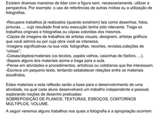 Existem diversas maneiras de lidar com a figura sem, necessariamente, utilizar a perspectiva. Por exemplo: o uso de referências de outras mídias ou a utilização de fotografias.  -Recupere trabalhos já realizados (quando existirem) tais como desenhos, fotos, pinturas, ... cujo resultado final e/ou execução tenha sido relevante. Traga os trabalhos originais e fotografias ou cópias coloridas dos mesmos.  -Cópias de imagens de trabalhos de artistas visuais, designers, artistas gráficos que você admira ou por cuja obra você se interessa;  -Imagens significativas na sua vida: fotografias, recortes, revistas,coleções de “coisas”; -Coisas/objetos/materiais (os tecidos, papéis velhos, caixinhas de fósforo, ...). -Separe alguns dos materiais acima e traga para a aula.  -Pense em atividades e procedimentos, artísticos ou cotidianos que lhe interessam. -Escreva um pequeno texto, tentando estabelecer relações entre os materiais escolhidos. Estes materiais e esta reflexão serão a base para o desenvolvimento de uma atividade, na qual cada aluno desenvolverá um trabalho independente e pessoal, explorando noções de desenho praticadas: SOBREPOSIÇÃO DE PLANOS, TEXTURAS, ESBOÇOS, CONTORNOS MÚLTIPLOS, VOLUME. A seguir veremos alguns trabalhos nos quais a fotografia e a apropriação ocorrem: 
