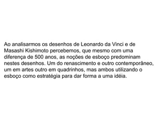 Ao analisarmos os desenhos de Leonardo da Vinci e de Masashi Kishimoto percebemos, que mesmo com uma diferença de 500 anos, as noções de esboço predominam nestes desenhos. Um do renascimento e outro contemporâneo, um em artes outro em quadrinhos, mas ambos utilizando o esboço como estratégia para dar forma a uma idéia. 