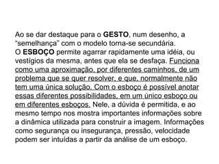 Ao se dar destaque para o  GESTO , num desenho, a “semelhança” com o modelo torna-se secundária. O  ESBOÇO  permite agarrar rapidamente uma idéia, ou vestígios da mesma, antes que ela se desfaça.  Funciona como uma aproximação, por diferentes caminhos, de um problema que se quer resolver, e que, normalmente não tem uma única solução. Com o esboço é possível anotar essas diferentes possibilidades, em um único esboço ou em diferentes esboços.  Nele, a dúvida é permitida, e ao mesmo tempo nos mostra importantes informações sobre a dinâmica utilizada para construir a imagem. Informações como segurança ou insegurança, pressão, velocidade podem ser intuídas a partir da análise de um esboço.  