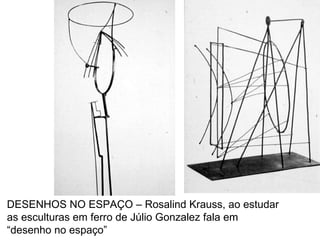 DESENHOS NO ESPAÇO – Rosalind Krauss, ao estudar as esculturas em ferro de Júlio Gonzalez fala em “desenho no espaço” 