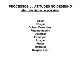 PROCESSOS ou ATITUDES NO DESENHO além de riscar, é possível Colar Rasgar Dobrar Desenhos  Fotomontagem Decalcar Estampar Apagar Frotar Maltratar Raspar/ lixar 
