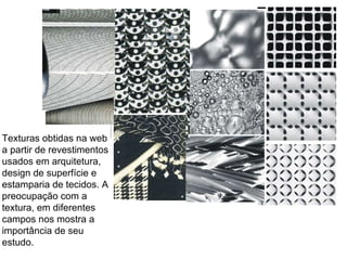 Texturas obtidas na web a partir de revestimentos usados em arquitetura, design de superfície e estamparia de tecidos. A preocupação com a textura, em diferentes campos nos mostra a importância de seu estudo.  