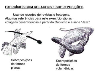 Sobreposições  de formas  planas Sobreposições  de formas  volumétricas EXERCÍCIOS COM COLAGENS E SOBREPOSIÇÕES Usando recortes de revistas e frotagens.  Algumas referências para este exercício são as  colagens desenvolvidas a partir do Cubismo e a série “Jazz” 