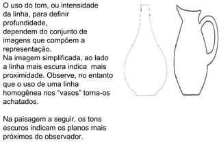O uso do tom, ou intensidade  da linha, para definir profundidade, dependem do conjunto de imagens que compõem a representação. Na imagem simplificada, ao lado a linha mais escura indica  mais proximidade. Observe, no entanto que o uso de uma linha homogênea nos “vasos” torna-os achatados.  Na paisagem a seguir, os tons  escuros indicam os planos mais próximos do observador.  