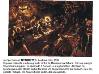 Jacopo Robusti  TINTORETTO - A última ceia- 1592 foi provavelmente o último grande pintor da Renascença Italiana. Por sua energia fenomenal em pintar, foi chamado  Il Furioso , e sua dramática utilização da perspectiva e dos efeitos da luz fez dele um dos precursores do Barroco. Seu pai, Battista Robusti, era  tintore  (tingia seda), daí seu apelido. 