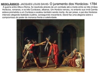 NEOCLÁSSICO - JACQUES LOUIS DAVID-  O juramento dos Horácios- 1784   A guerra entre Alba e Roma, foi resolvida através de um combate até a morte entre os três irmãos  Horácios, romanos, e os três Curiáceos, albanos. Um Horácio venceu, no entanto sua irmã Camila  estava prometida a um Curiáceo e acabou também sendo morta. Ao ser preso, o pai dos Horácios  interveio alegando lealdade à pátria, conseguindo inocentá-lo. David faz uma alegoria sobre o  compromisso do poder do monarca frente a coletividade. 