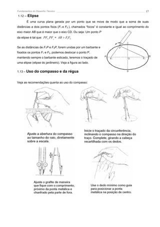 Fundamentos do Desenho Técnico                                                                 17
1.12   – Elipse
        É uma curva plana gerada por um ponto que se move de modo que a soma de suas
distâncias a dois pontos fixos (F1 e F2 ), chamados “focos” é constante e igual ao comprimento do
eixo maior AB que é maior que o eixo CD. Ou seja: Um ponto P
da elipse é tal que: PF1+ PF2 = AB > F1F2


Se as distâncias de F1P e F2P, forem unidas por um barbante e
fixados os pontos F1 e F2, podemos deslocar o ponto P,
mantendo sempre o barbante esticado, teremos o traçado de
uma elipse (elipse do jardineiro). Veja a figura ao lado.


1.13 – Uso   do compasso e da régua

Veja as recomendações quanta ao uso do compasso:
 