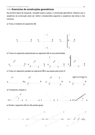 Fundamentos do Desenho Técnico                                                                                                                         18
1.14 - Exercícios               de construções geométricas
Na primeira figura da esquerda, complete passo a passo, a construção geométrica. Observe que a
seqüência da construção pode ser melhor compreendida seguindo a seqüência das letras e dos
números.

a) Trace a mediatriz do segmento AB.




                                                                               1                                           1


                A                                    B       A                             B           A                   M           B




                                                                               2                                           2


b) Trace um segmento perpendicular ao segmento AB na sua extremidade.

                                                                                       3                                       3

            C                                            C                                     C                                           C

    A                            B       A                             B           A                               B       A                           B
                                                 1           2                                     2                           1               2
                                                                                       1

c) Trace um segmento paralelo ao segmento AB e que passe pelo ponto O.


        o                                    o                                         o               3                               o           3

A                               BA                               B         A                                   B               A                            B
                                         1                                         1                       2                       1                   2


d) Transporte o ângulo α.

                        D                                                                                                                               D

                    a                                                                                                                              a
 A=C                        B        A                       B A                               B   A                           B A=C                            B


e) Divida o segmento AB em três partes iguais.


                                                                       D                                           D                                        D




                                                                                                                                           1   2   3
    A                       B        A=C                             A=E   A=C                                 A=E     A=C                         A=E



                                     F                                     F                                           F
 