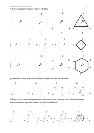 Fundamentos do Desenho Técnico                                                                                                                            19
f) Construir polígonos regulares de 3; 4 e 6 lados.

                                                     2                                              2                                                2


             C                                       C                                          C                                                C


                                                                            3                                     4          3                                    4

                                                     1                                          1                                                1

                             2                                 2                                        2                                         2


         C                   C                               C                                          C                                        C
                                         3                                  4       3                                    4 3                                      4



                             1                                 1                                        1                                        1


                                                     2                                              2                                                 2

                                                                            6                                    3                                                3
                                                                                                                             6
             C                                       C                                          C                                                 C
                                                                                                                 4                                                4
                                                                            5                                                5

                                             1                                              1                                                1
g) Determine o centro (cg) de um triângulo qualquer por meio das medianas.

         C                               C                                              C                                            C

                                                                                    m               m                            m                m

                                                                                                                                         cg
 A                       B       A                                     B        A                                 B          A                                    B
                                                                                                    m                                             m

h) Trace uma circunferência tangente ao mesmo tempo aos três lados de um triângulo qualquer.
Use as bissetrizes para determinar o centro da circunferência.




     C                       C                                 C                                    C                                    C
                                     4                                  4                                    4                                4
                         3                                 3                                    3                                    3
                                                                       8                                    8                                8
                       2                         5       2                  9       5           2           C 9          5           2           C 9          5
                   B A                               B A           7                    B               7                    B A         7                        B
A                                                                                           A
                                 1           6                     1            6                       1            6                   1                6
 