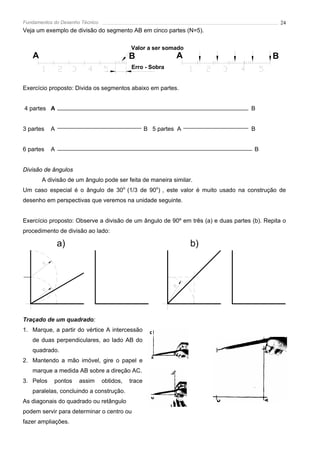 Fundamentos do Desenho Técnico                                                                  24
Veja um exemplo de divisão do segmento AB em cinco partes (N=5).

                                            Valor a ser somado
   A                                        B                 A                             B
                                            Erro - Sobra


Exercício proposto: Divida os segmentos abaixo em partes.


4 partes A                                                                          B


3 partes    A                                       B 5 partes A                    B


6 partes    A                                                                        B


Divisão de ângulos
       A divisão de um ângulo pode ser feita de maneira similar.
Um caso especial é o ângulo de 30o (1/3 de 90o) , este valor é muito usado na construção de
desenho em perspectivas que veremos na unidade seguinte.


Exercício proposto: Observe a divisão de um ângulo de 90º em três (a) e duas partes (b). Repita o
procedimento de divisão ao lado:

                a)                                                 b)

        R
                                                             R




        R




Traçado de um quadrado:
1. Marque, a partir do vértice A intercessão
   de duas perpendiculares, ao lado AB do
   quadrado.
2. Mantendo a mão imóvel, gire o papel e
   marque a medida AB sobre a direção AC.
3. Pelos    pontos    assim      obtidos,   trace
   paralelas, concluindo a construção.
As diagonais do quadrado ou retângulo
podem servir para determinar o centro ou
fazer ampliações.
 