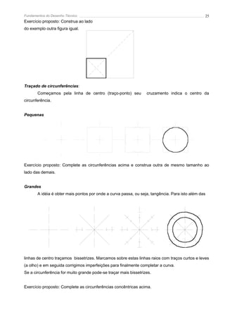 Fundamentos do Desenho Técnico                                                                  25
Exercício proposto: Construa ao lado
do exemplo outra figura igual.




Traçado de circunferências:
       Começamos pela linha de centro (traço-ponto) seu           cruzamento indica o centro da
circunferência.


Pequenas




Exercício proposto: Complete as circunferências acima e construa outra de mesmo tamanho ao
lado das demais.


Grandes
       A idéia é obter mais pontos por onde a curva passa, ou seja, tangência. Para isto além das




linhas de centro traçamos bissetrizes. Marcamos sobre estas linhas raios com traços curtos e leves
(a olho) e em seguida corrigimos imperfeições para finalmente completar a curva.
Se a circunferência for muito grande pode-se traçar mais bissetrizes.


Exercício proposto: Complete as circunferências concêntricas acima.
 