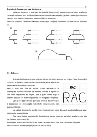 Fundamentos do Desenho Técnico                                                                      26
Traçado de figuras com eixo de simetria:
            Iniciamos traçando o seu eixo de simetria (traço-ponto), depois usamos linhas auxiliares
perpendiculares ou eixo e sobre estas marcamos pontos espelhados, ou seja, pares de pontos um
de cada lado do eixo, mas com a mesma distância do mesmo.
Exercício proposto: Observe o exemplo abaixo (a) e complete o desenho do contorno da lâmpada
(b).
       a)




                                       b)




2.3 - Esboços


            Aplicado habitualmente aos estágios iniciais da elaboração de um projeto (fase de criação)
podendo, entretanto, servir ainda a representação de elementos
existentes ou à execução de obras.
Feito a mão livre fora de escala, porém respeitando as
proporções e particularidades de maneira concisa e legível é a
fase mais importante do projeto, pois a partir desta etapa o
trabalho passa a ser de rotina podendo ser delegado a terceiros.
            Com o uso dos esboços ganha-se tempo e desenvolve-se
a capacidade de observação, habilidade indispensáveis para
qualquer técnico.
            Na prática de desenho a mão livre é muito comum o uso do papel quadriculado para fazer
esboços de figuras planas.
            Este papel facilita a construção dos esboços porque oferecem as linhas auxiliares que são
tão úteis na sua construção.
Ampliações e reduções também ficam fáceis de serem feitas com o uso deste tipo de papel.
Veja o exemplo ao lado (ampliação de um para quatro).
 