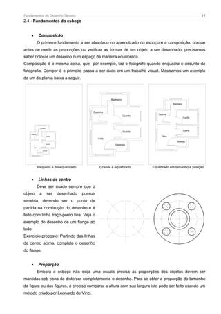 Fundamentos do Desenho Técnico                                                                                         27
2.4 - Fundamentos do esboço


    •          Composição
               O primeiro fundamento a ser abordado no aprendizado do esboço é a composição, porque
antes de medir as proporções ou verificar as formas de um objeto a ser desenhado, precisamos
saber colocar um desenho num espaço de maneira equilibrada.
Composição é a mesma coisa, que por exemplo, faz o fotógrafo quando enquadra o assunto da
fotografia. Compor é o primeiro passo a ser dado em um trabalho visual. Mostramos um exemplo
de um de planta baixa a seguir.




                                                                  Banheiro
                                                                                                   Banheiro


                                                      Cozinha
                                                                                         Cozinha
                                                                             Quarto
                                                                                                              Quarto



                Banheiro

                                                                                                              Quarto
                                                                             Quarto
    Cozinha
                           Quarto                                                           Sala
                                                          Sala
                                                                                                      Varanda
                           Quarto
                                                                     Varanda
        Sala

                    Varanda




               Pequeno e desequilibrado                    Grande e equilibrado       Equilibrado em tamanho e posição


    •          Linhas de centro
               Deve ser usado sempre que o
objeto          a          ser      desenhado   possuir
simetria, devendo ser o ponto de
partida na construção do desenho e é
feito com linha traço-ponto fina. Veja o
exemplo do desenho de um flange ao
lado.
Exercício proposto: Partindo das linhas
de centro acima, complete o desenho
do flange.


    •          Proporção
               Embora o esboço não exija uma escala precisa às proporções dos objetos devem ser
mantidas sob pena de distorcer completamente o desenho. Para se obter a proporção do tamanho
da figura ou das figuras, é preciso comparar a altura com sua largura isto pode ser feito usando um
método criado por Leonardo de Vinci.
 