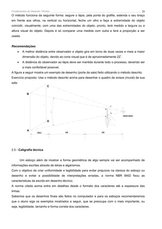 Fundamentos do Desenho Técnico                                                                   28
O método funciona da seguinte forma: segure o lápis, pela ponta do grafite, estenda o seu braço
em frente aos olhos, na vertical ou horizontal, feche um olho e faça a extremidade do objeto
coincidir, visualmente, com uma das extremidades do objeto, pronto, terá medido a largura ou a
altura visual do objeto. Depois é só comparar uma medida com outra e terá a proporção a ser
usada.


Recomendações:
    •     A melhor distância entre observador e objeto gira em torno de duas vezes e meia a maior
          dimensão do objeto, devido ao cone visual que é de aproximadamente 22º.
    •     A distância do observador ao lápis deve ser mantida durante todo o processo, devendo ser
          a mais confortável possível.
A figura a seguir mostra um exemplo de desenho (porta da sala) feito utilizando o método descrito.
Exercício proposto: Use o método descrito acima para desenhar o quadro de avisos (mural) de sua
sala.
                            C

             B



                                                                            C

                                                                        B


                                                                            D

                                                                        A           observador

                            D


             A
                     AB/2                AB                        AB




2.5 - Caligrafia técnica


        Um esboço além de mostrar a forma geométrica de algo sempre vai ser acompanhado de
informações escritas através de letras e algarismos.
Com o objetivo de criar uniformidade e legibilidade para evitar prejuízos na clareza do esboço ou
desenho e evitar a possibilidade de interpretações erradas, a norma NBR 8402 fixou as
características da escrita em desenho técnico.
A norma citada acima entra em detalhes desde o formato dos caracteres até a espessura das
linhas.
Sabemos que os desenhos finais são feitos no computador e para os esboços recomendaremos
que o aluno siga os exemplos mostrados a seguir, que se preocupa com o mais importante, ou
seja, legibilidade, tamanho e forma correta dos caracteres.
 